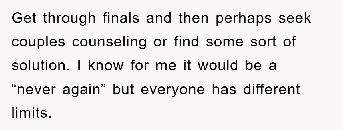Get through finals and then perhaps seek couples counseling or find some sort of solution. I know for me it would be a “never again” but everyone has different limits.