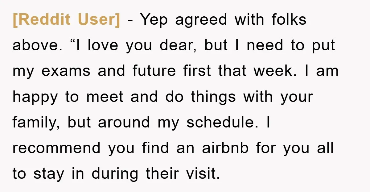 [Reddit User] − Yep agreed with folks above. “I love you dear, but I need to put my exams and future first that week. I am happy to meet and...