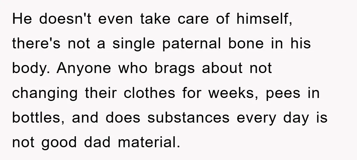 He doesn't even take care of himself, there's not a single paternal bone in his body. Anyone who brags about not changing their clothes for weeks, pees in bottles, and...