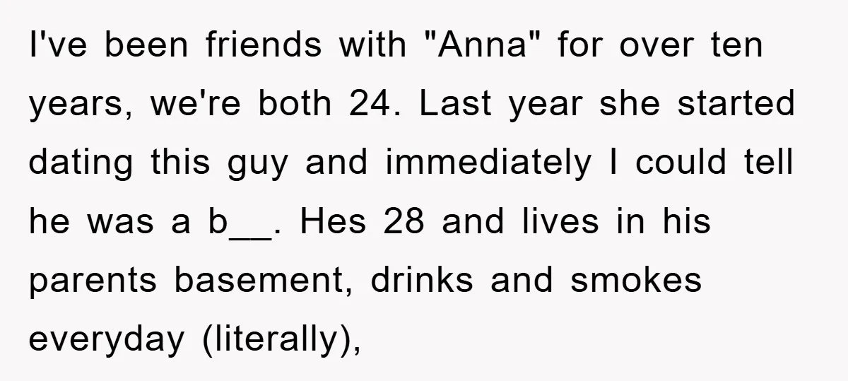 I've been friends with "Anna" for over ten years, we're both 24. Last year she started dating this guy and immediately I could tell he was a b__. Hes 28...