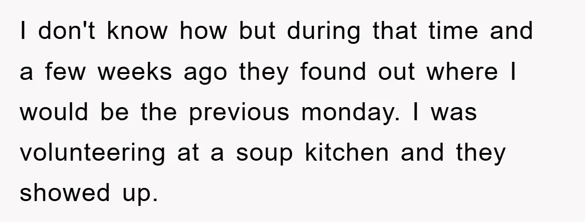 I don't know how but during that time and a few weeks ago they found out where I would be the previous monday. I was volunteering at a soup kitchen...