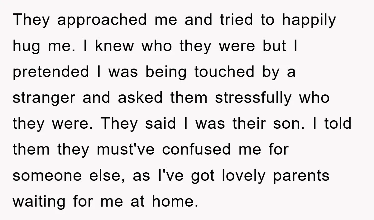 They approached me and tried to happily hug me. I knew who they were but I pretended I was being touched by a stranger and asked them stressfully who they...