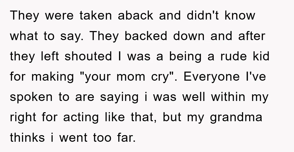 They were taken aback and didn't know what to say. They backed down and after they left shouted I was a being a rude kid for making "your mom cry"....