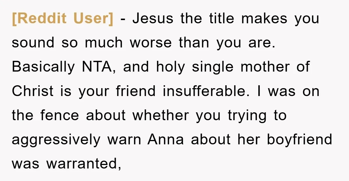 [Reddit User] − Jesus the title makes you sound so much worse than you are. Basically NTA, and holy single mother of Christ is your friend insufferable. I was on...