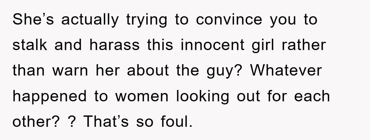 She’s actually trying to convince you to stalk and harass this innocent girl rather than warn her about the guy? Whatever happened to women looking out for each other? ?...