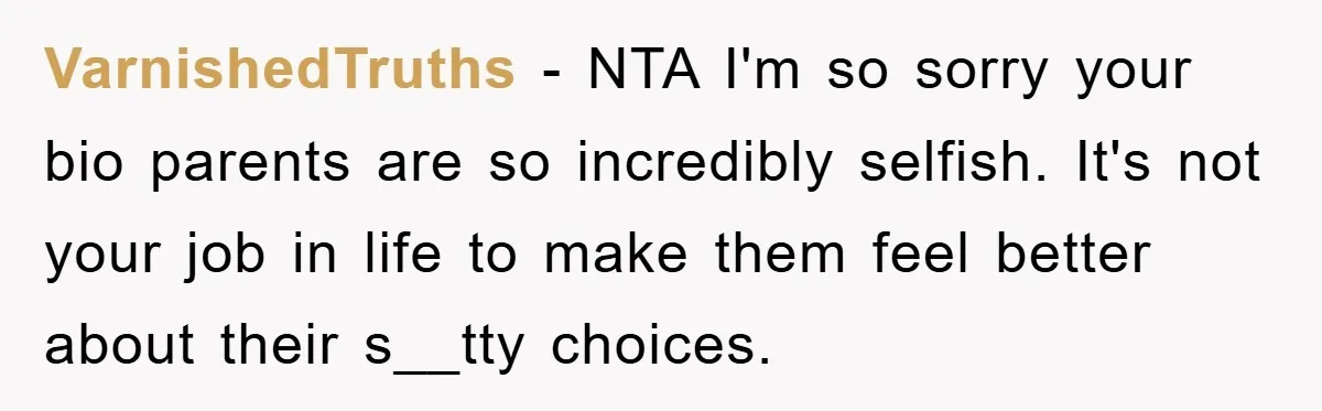 VarnishedTruths − NTA I'm so sorry your bio parents are so incredibly selfish. It's not your job in life to make them feel better about their s__tty choices.