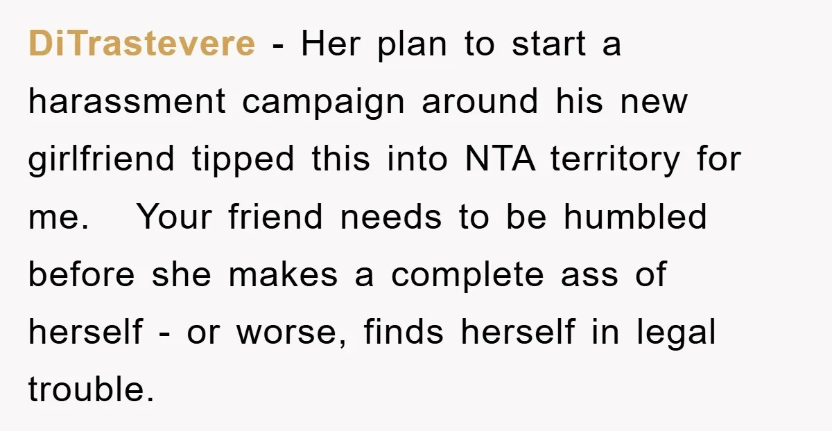 DiTrastevere − Her plan to start a harassment campaign around his new girlfriend tipped this into NTA territory for me. Your friend needs to be humbled before she makes a...