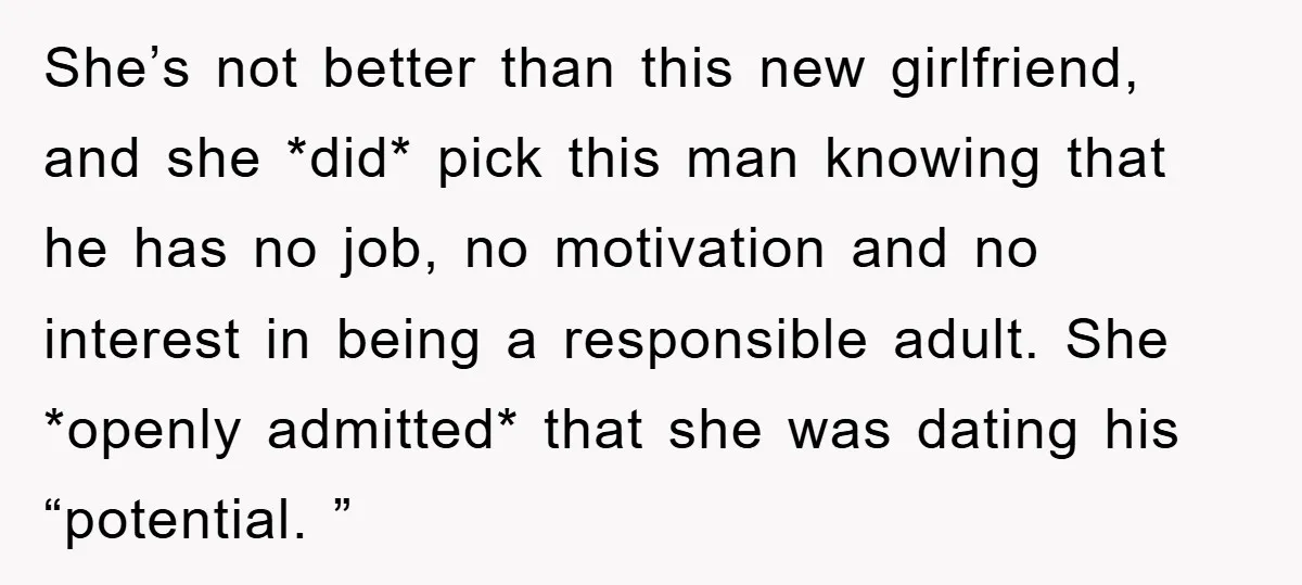 She’s not better than this new girlfriend, and she *did* pick this man knowing that he has no job, no motivation and no interest in being a responsible adult. She...