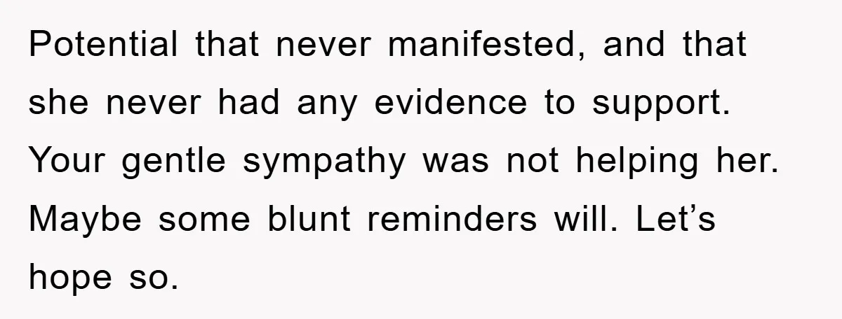 Potential that never manifested, and that she never had any evidence to support.   Your gentle sympathy was not helping her. Maybe some blunt reminders will. Let’s hope so.
