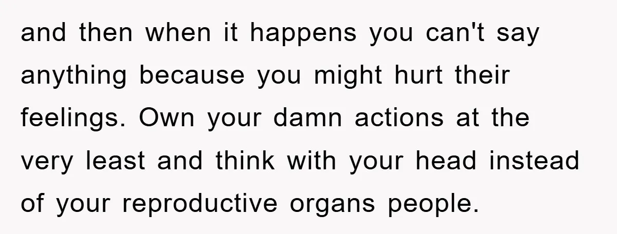 and then when it happens you can't say anything because you might hurt their feelings. Own your damn actions at the very least and think with your head instead of...