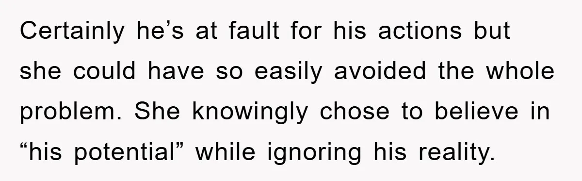 Certainly he’s at fault for his actions but she could have so easily avoided the whole problem. She knowingly chose to believe in “his potential” while ignoring his reality.
