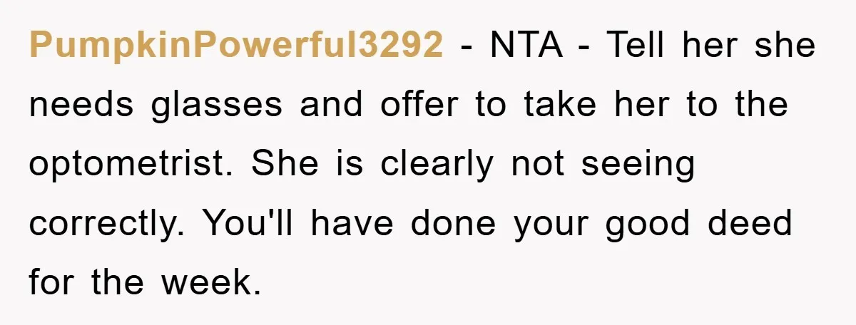 PumpkinPowerful3292 − NTA - Tell her she needs glasses and offer to take her to the optometrist. She is clearly not seeing correctly. You'll have done your good deed for...