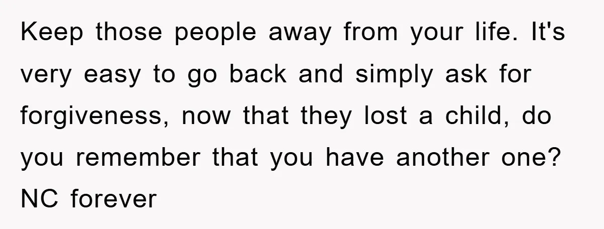 Keep those people away from your life. It's very easy to go back and simply ask for forgiveness, now that they lost a child, do you remember that you have...