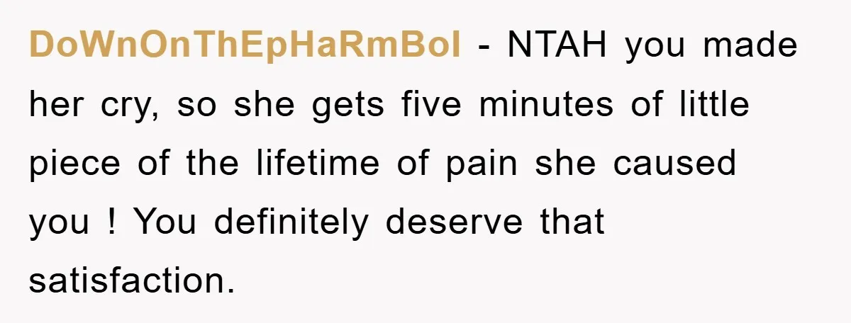 DoWnOnThEpHaRmBoI − NTAH you made her cry, so she gets five minutes of little piece of the lifetime of pain she caused you ! You definitely deserve that satisfaction.