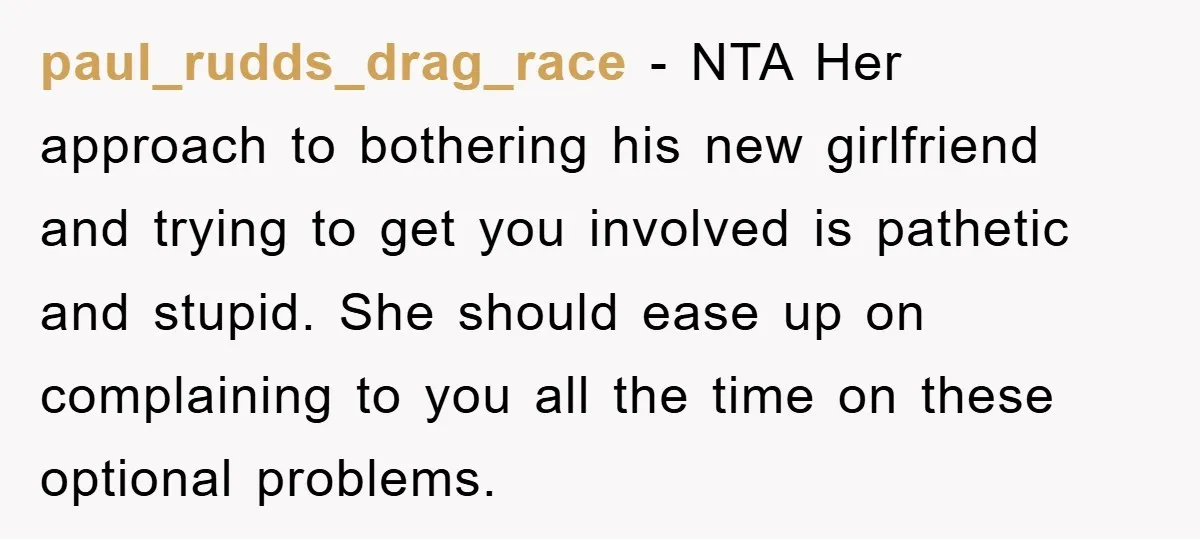 paul_rudds_drag_race − NTA Her approach to bothering his new girlfriend and trying to get you involved is pathetic and stupid. She should ease up on complaining to you all the...