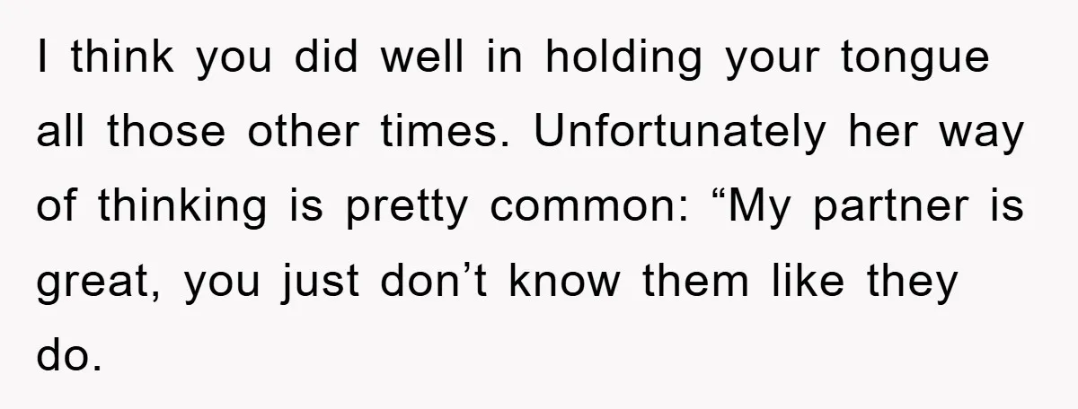 I think you did well in holding your tongue all those other times. Unfortunately her way of thinking is pretty common: “My partner is great, you just don’t know them...