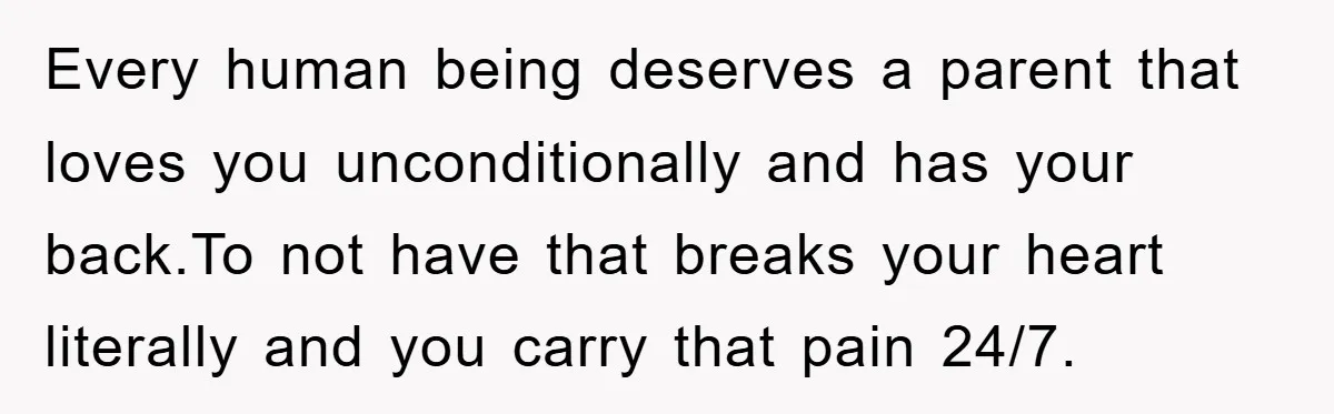Every human being deserves a parent that loves you unconditionally and has your back.To not have that breaks your heart literally and you carry that pain 24/7.