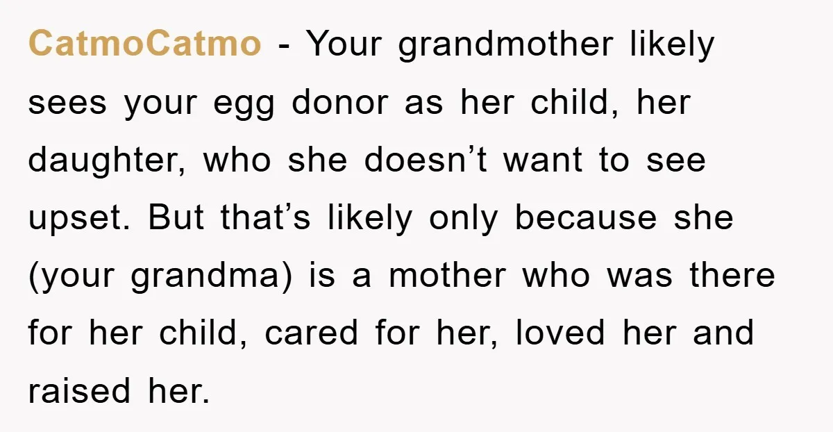 CatmoCatmo − Your grandmother likely sees your egg donor as her child, her daughter, who she doesn’t want to see upset. But that’s likely only because she (your grandma) is...