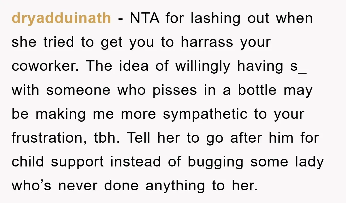 dryadduinath − NTA for lashing out when she tried to get you to harrass your coworker. The idea of willingly having s_ with someone who pisses in a bottle may...