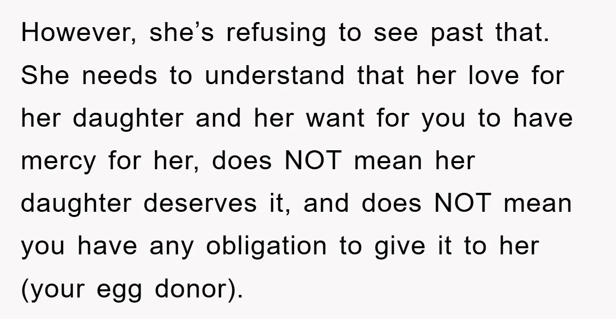 However, she’s refusing to see past that. She needs to understand that her love for her daughter and her want for you to have mercy for her, does NOT mean...