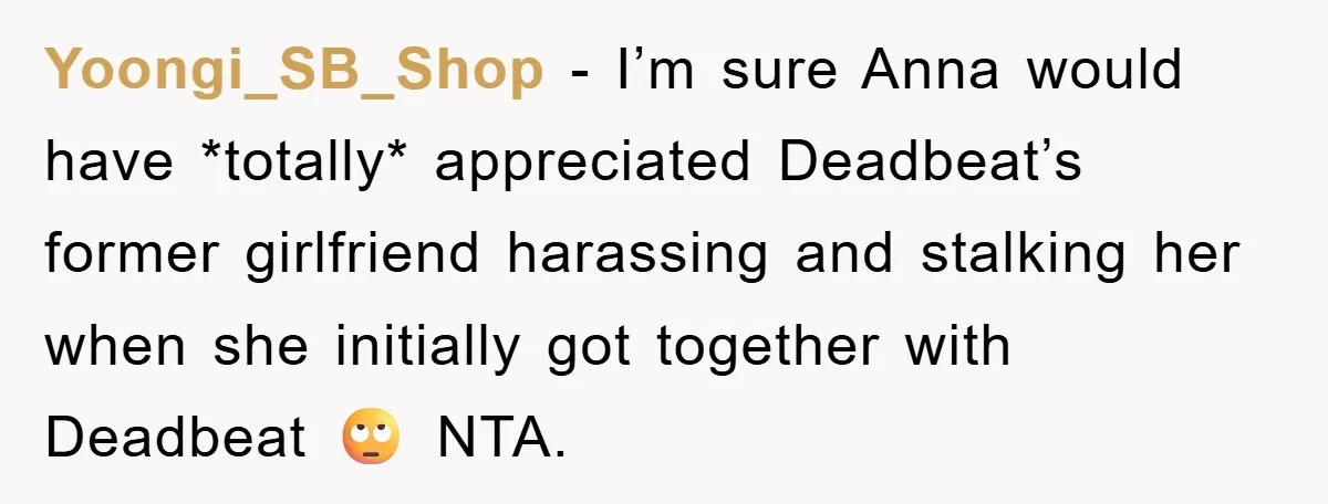 Yoongi_SB_Shop − I’m sure Anna would have *totally* appreciated Deadbeat’s former girlfriend harassing and stalking her when she initially got together with Deadbeat 🙄 NTA.