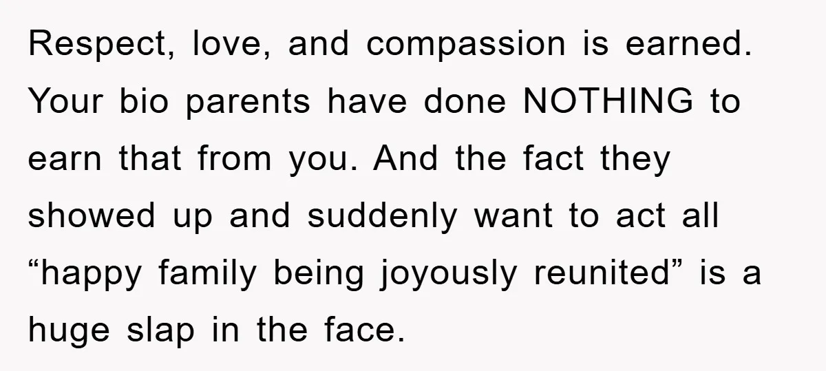 Respect, love, and compassion is earned. Your bio parents have done NOTHING to earn that from you. And the fact they showed up and suddenly want to act all “happy...