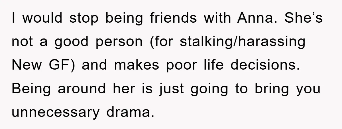 I would stop being friends with Anna. She’s not a good person (for stalking/harassing New GF) and makes poor life decisions. Being around her is just going to bring you...
