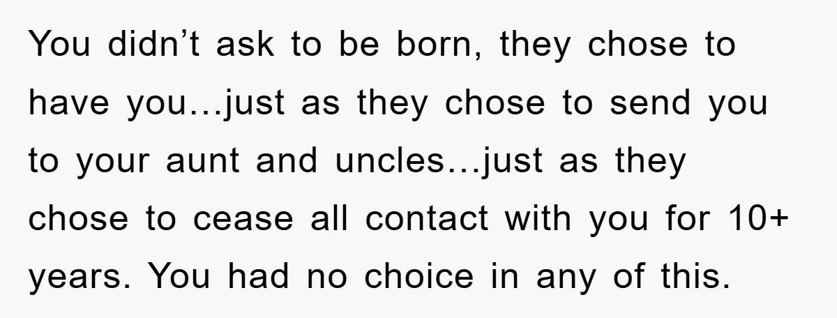 You didn’t ask to be born, they chose to have you…just as they chose to send you to your aunt and uncles…just as they chose to cease all contact with...