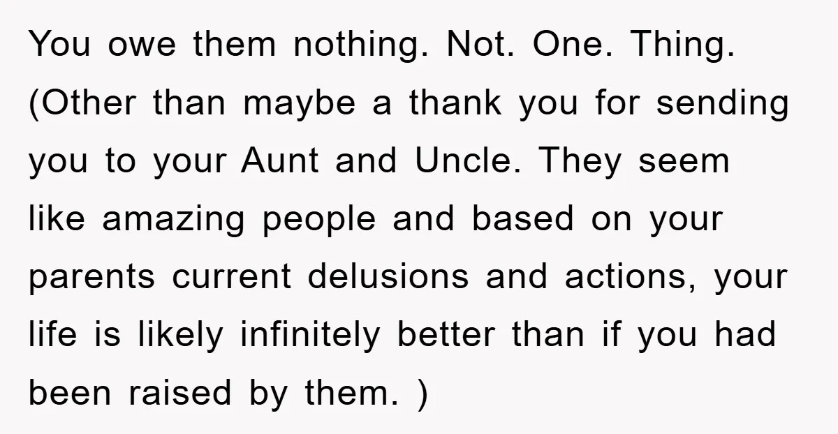 You owe them nothing. Not. One. Thing. (Other than maybe a thank you for sending you to your Aunt and Uncle. They seem like amazing people and based on your...