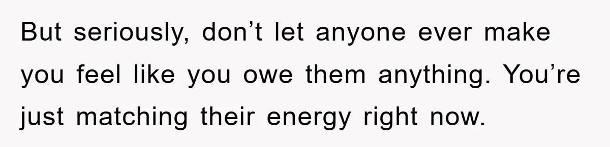 But seriously, don’t let anyone ever make you feel like you owe them anything. You’re just matching their energy right now.