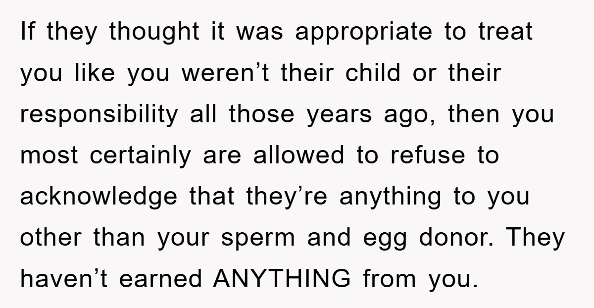 If they thought it was appropriate to treat you like you weren’t their child or their responsibility all those years ago, then you most certainly are allowed to refuse to...
