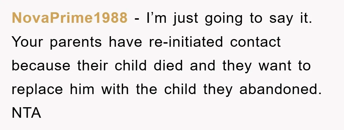 NovaPrime1988 − I’m just going to say it. Your parents have re-initiated contact because their child died and they want to replace him with the child they abandoned. NTA
