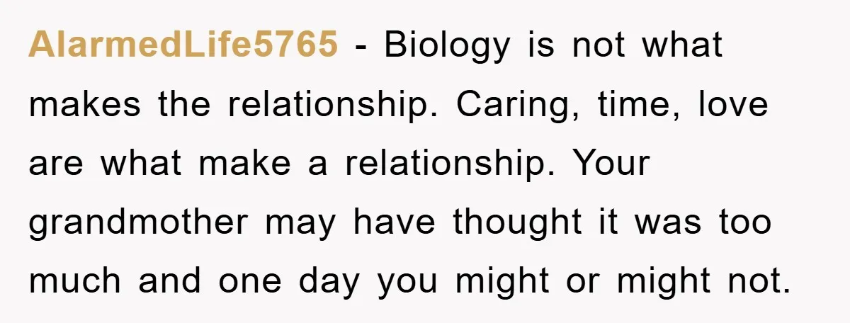 AlarmedLife5765 − Biology is not what makes the relationship. Caring, time, love are what make a relationship. Your grandmother may have thought it was too much and one day you...