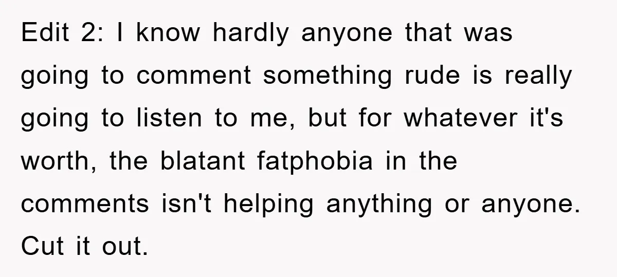 Edit 2: I know hardly anyone that was going to comment something rude is really going to listen to me, but for whatever it's worth, the blatant fatphobia in the...