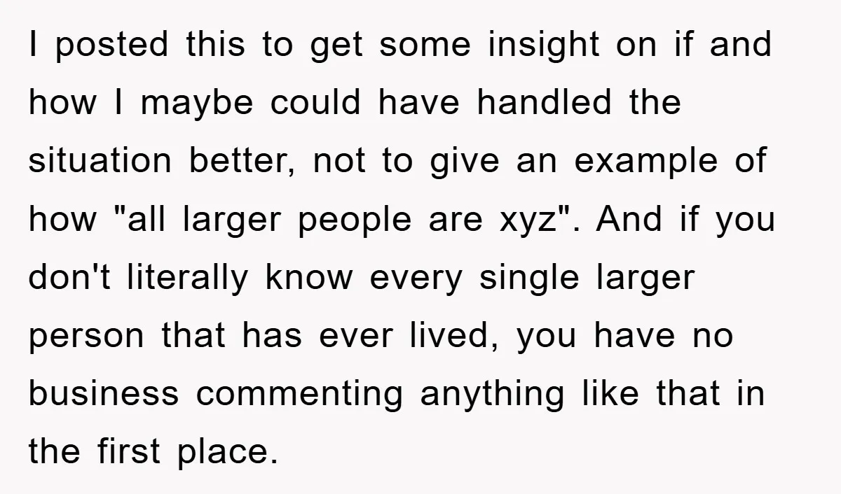 I posted this to get some insight on if and how I maybe could have handled the situation better, not to give an example of how "all larger people are...
