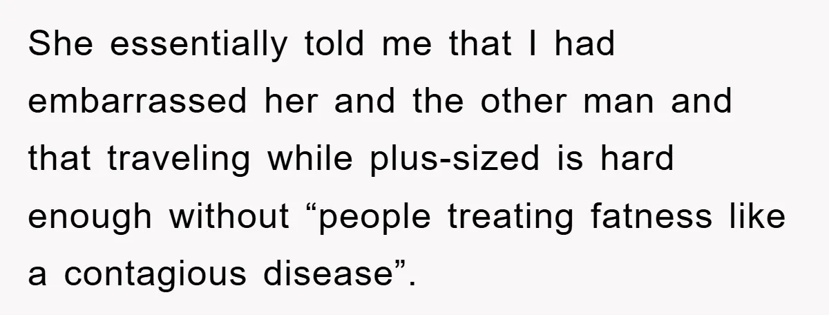 She essentially told me that I had embarrassed her and the other man and that traveling while plus-sized is hard enough without “people treating fatness like a contagious disease”.