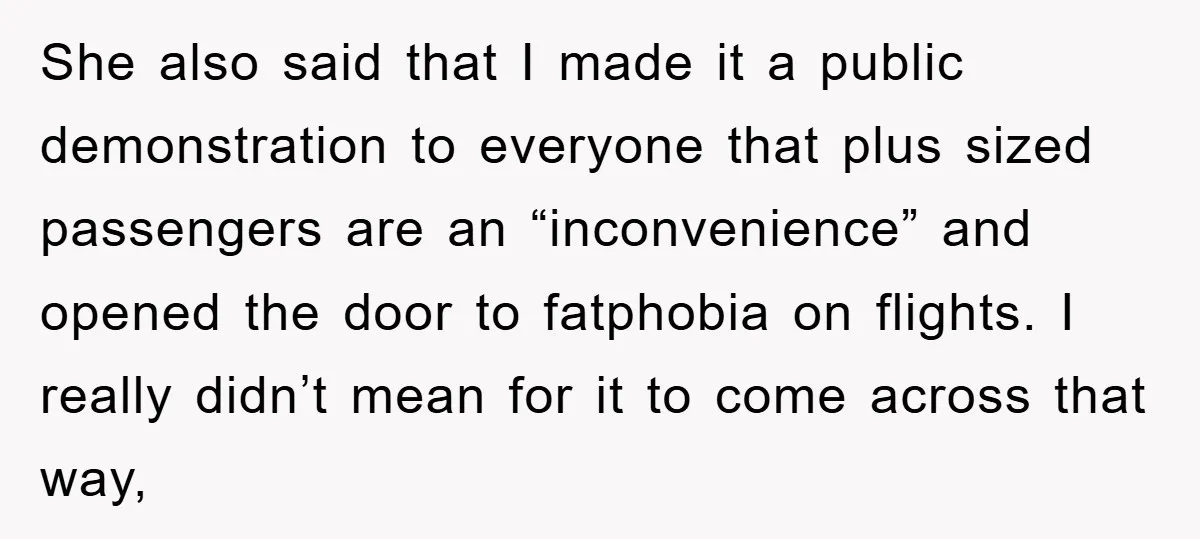 She also said that I made it a public demonstration to everyone that plus sized passengers are an “inconvenience” and opened the door to fatphobia on flights. I really didn’t...