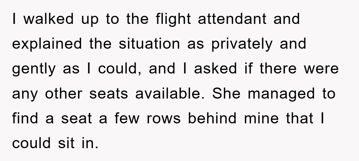 I walked up to the flight attendant and explained the situation as privately and gently as I could, and I asked if there were any other seats available. She managed...