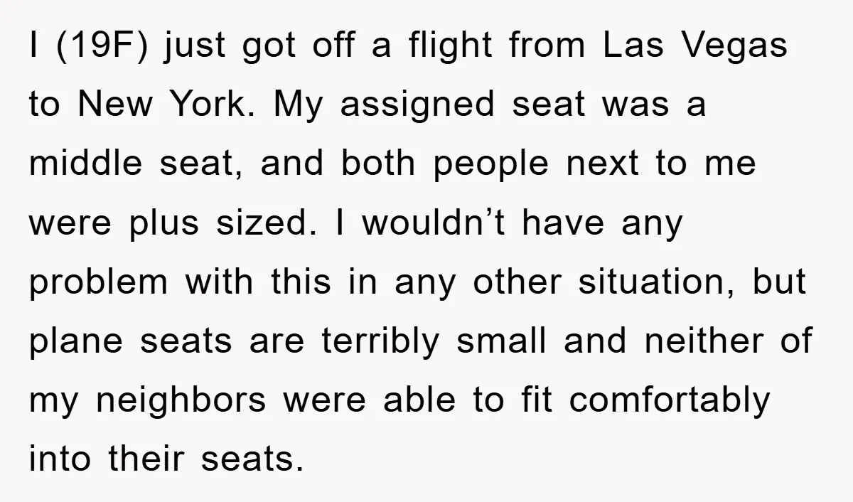 I (19F) just got off a flight from Las Vegas to New York. My assigned seat was a middle seat, and both people next to me were plus sized. I...