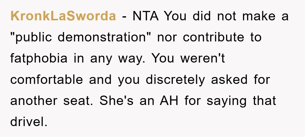 KronkLaSworda − NTA You did not make a "public demonstration" nor contribute to fatphobia in any way. You weren't comfortable and you discretely asked for another seat. She's an AH...
