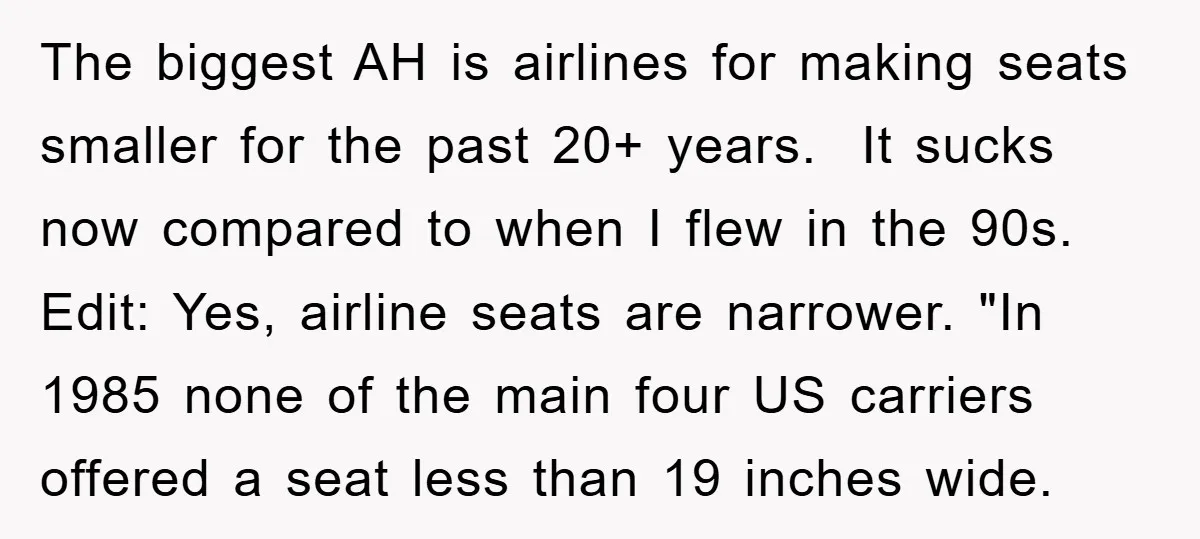 The biggest AH is airlines for making seats smaller for the past 20+ years. It sucks now compared to when I flew in the 90s. Edit: Yes, airline seats are...