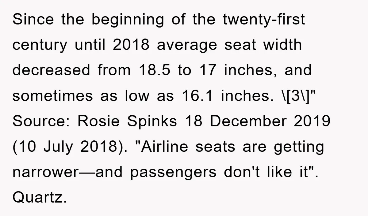Since the beginning of the twenty-first century until 2018 average seat width decreased from 18.5 to 17 inches, and sometimes as low as 16.1 inches. \[3\]" Source: Rosie Spinks 18...