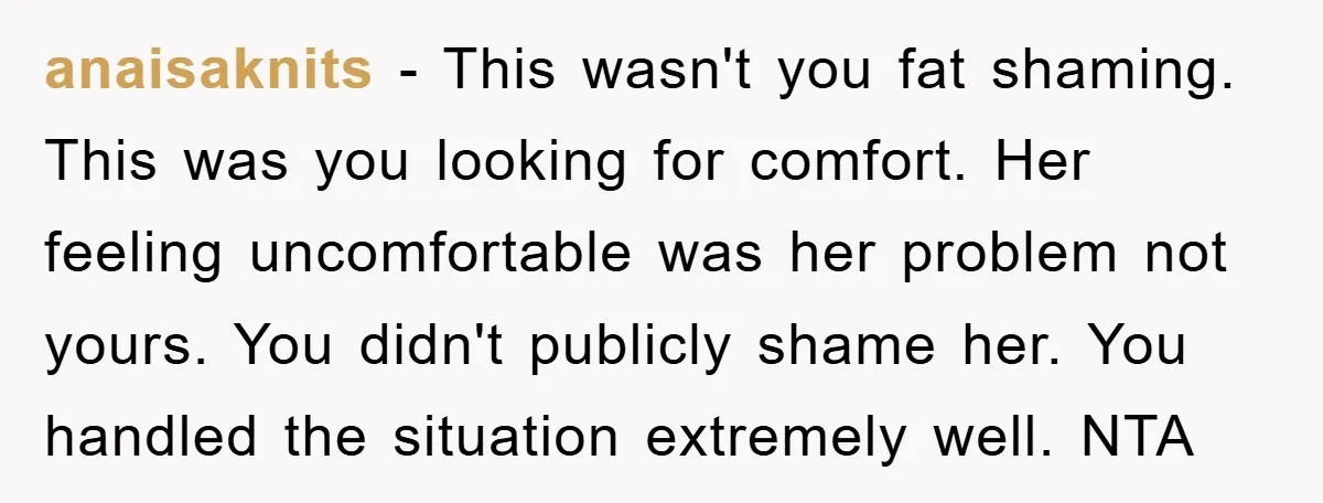 anaisaknits − This wasn't you fat shaming. This was you looking for comfort. Her feeling uncomfortable was her problem not yours. You didn't publicly shame her. You handled the situation...