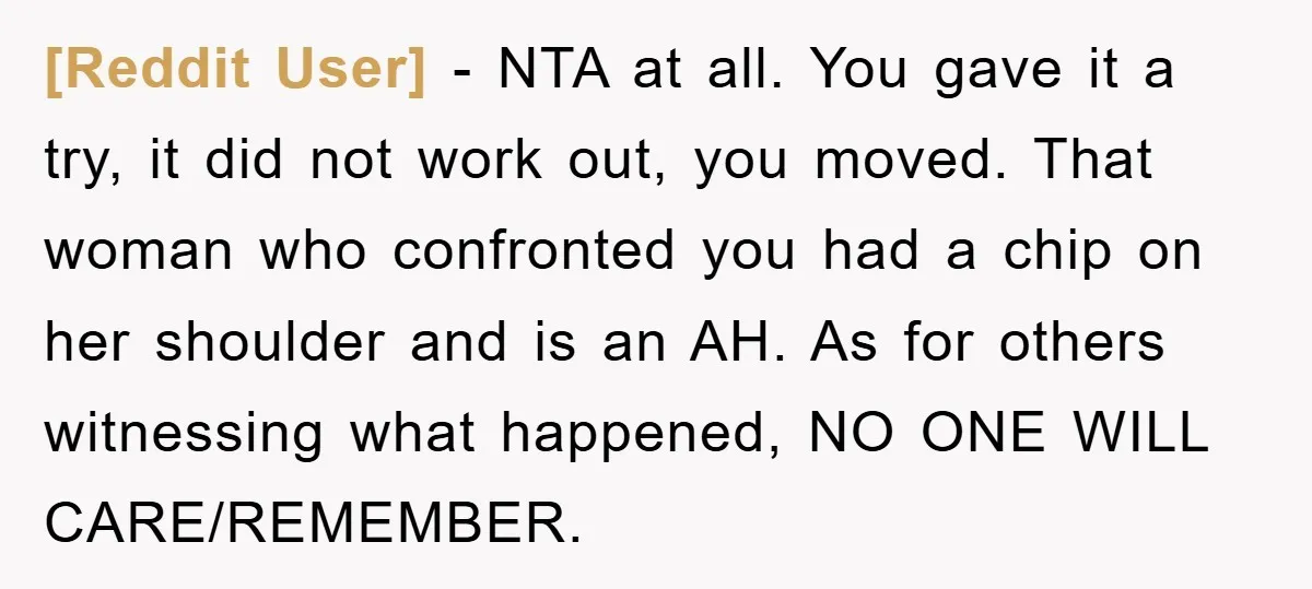 [Reddit User] − NTA at all. You gave it a try, it did not work out, you moved. That woman who confronted you had a chip on her shoulder and...