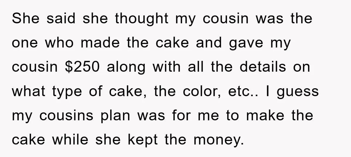She said she thought my cousin was the one who made the cake and gave my cousin $250 along with all the details on what type of cake, the color,...