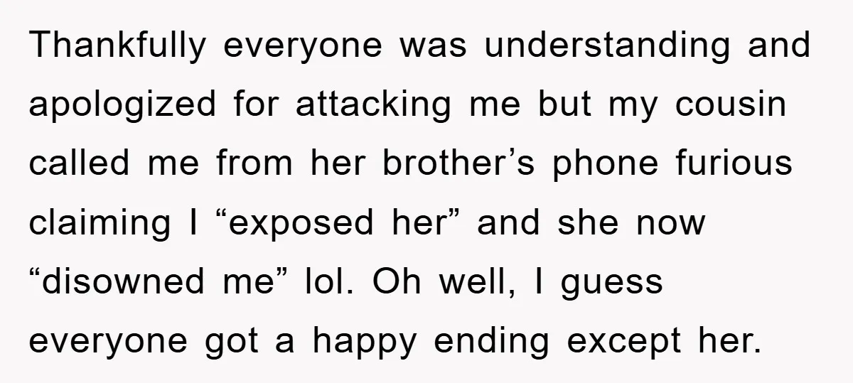 Thankfully everyone was understanding and apologized for attacking me but my cousin called me from her brother’s phone furious claiming I “exposed her” and she now “disowned me” lol. Oh...