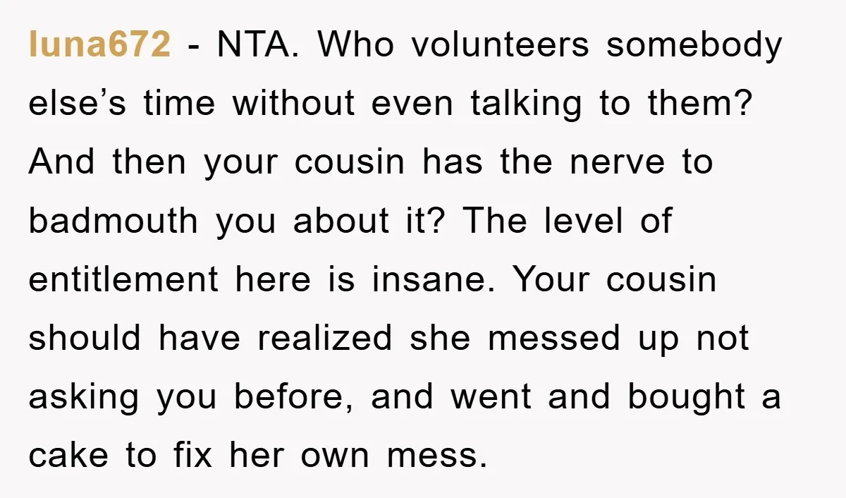 luna672 − NTA. Who volunteers somebody else’s time without even talking to them? And then your cousin has the nerve to badmouth you about it? The level of entitlement here...