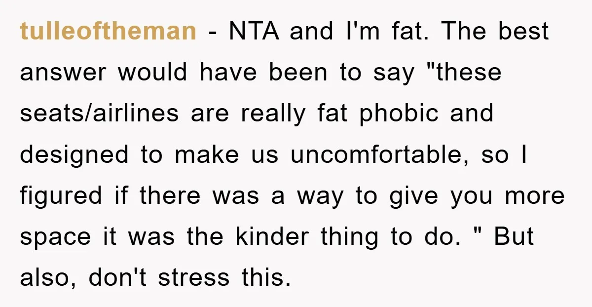 tulleoftheman − NTA and I'm fat. The best answer would have been to say "these seats/airlines are really fat phobic and designed to make us uncomfortable, so I figured if...