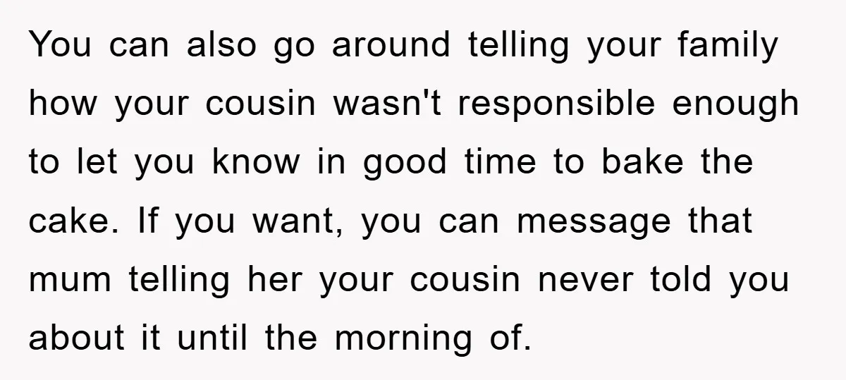 You can also go around telling your family how your cousin wasn't responsible enough to let you know in good time to bake the cake. If you want, you can...