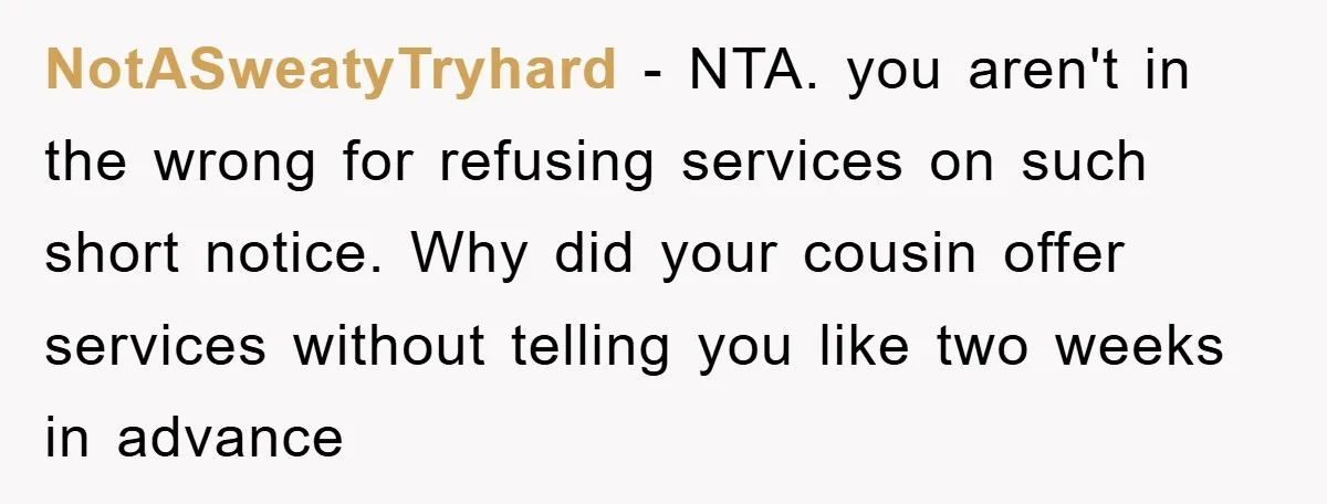 NotASweatyTryhard − NTA. you aren't in the wrong for refusing services on such short notice. Why did your cousin offer services without telling you like two weeks in advance
